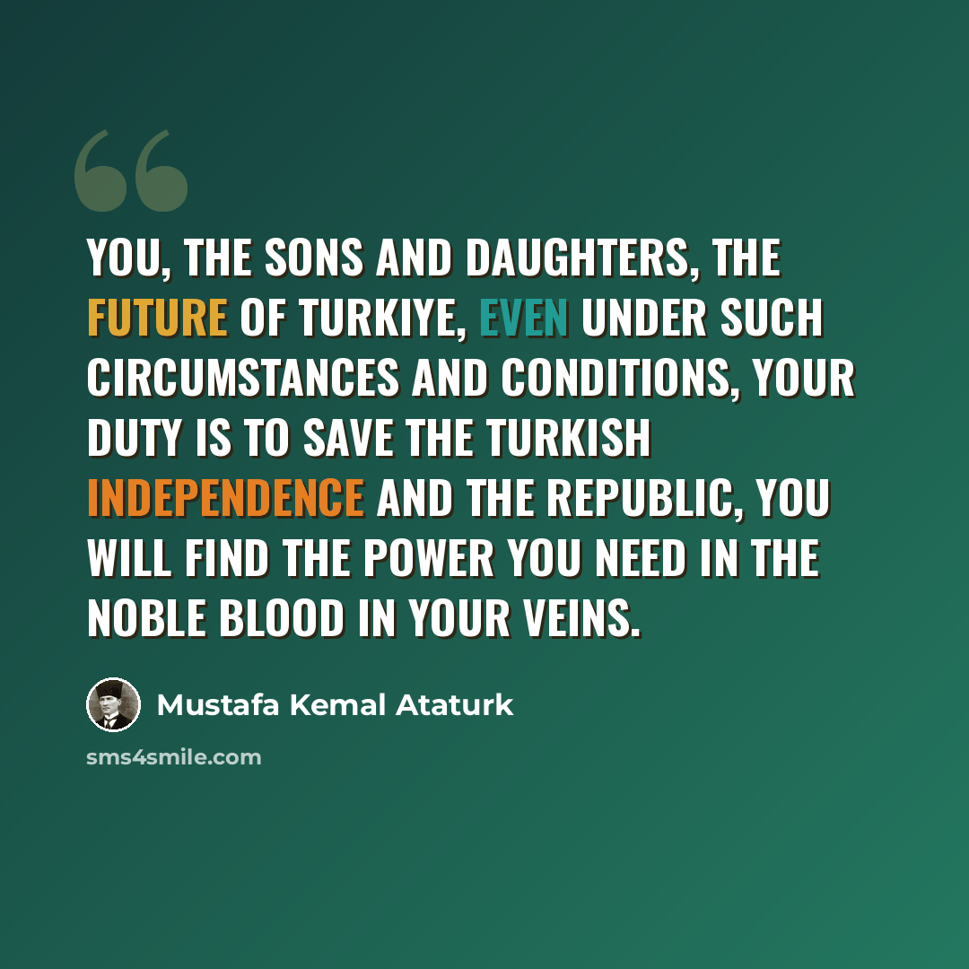 “You, the sons and daughters, the future of Turkiye, even under such circumstances and conditions, your duty is to save the Turkish independence and the Republic, you will find the power you need in the noble blood in your veins.” quote by Mustafa Kemal Ataturk