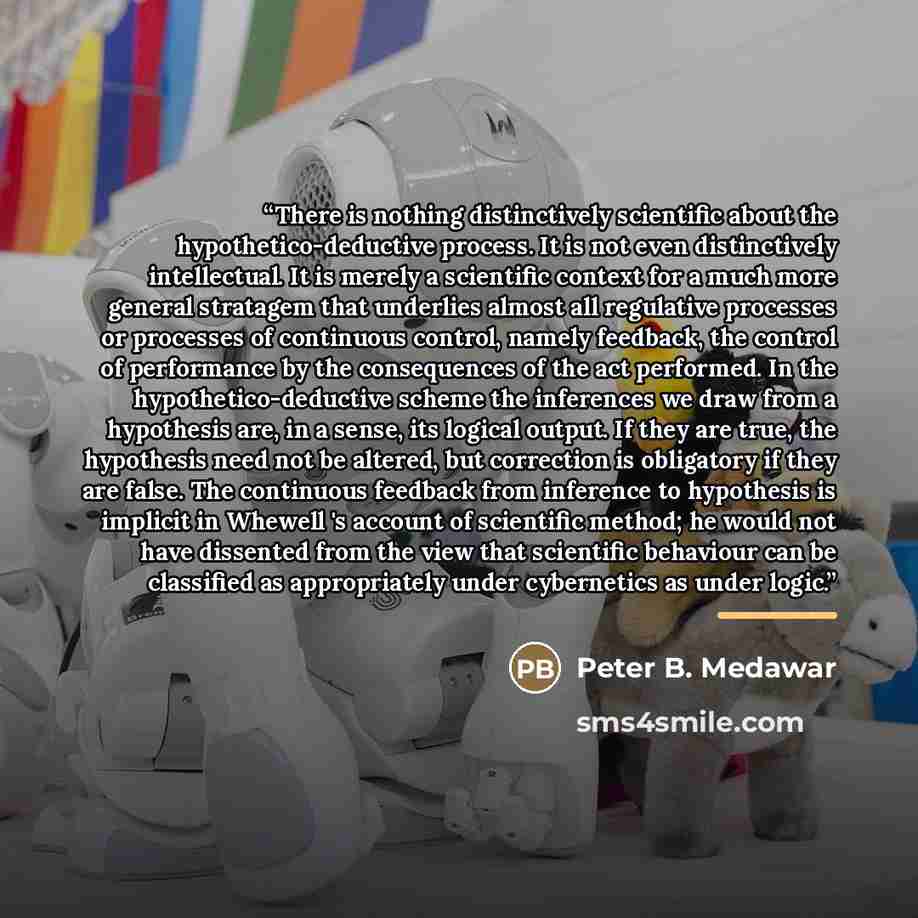 “There is nothing distinctively scientific about the hypothetico-deductive process. It is not even distinctively intellectual. It is merely a scientific context for a much more general stratagem that underlies almost all regulative processes or processes of continuous control, namely feedback, the…” quote by Peter B. Medawar