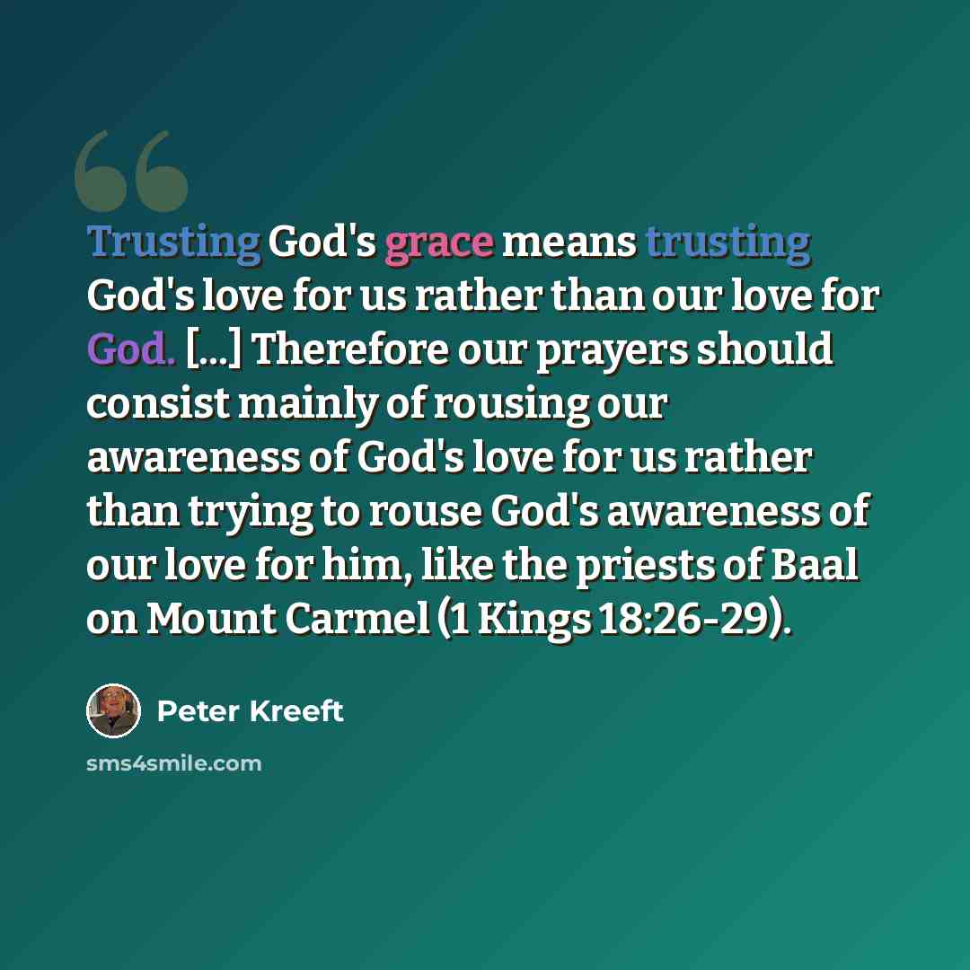 “Trusting God's grace means trusting God's love for us rather than our love for God. [...] Therefore our prayers should consist mainly of rousing our awareness of God's love for us rather than trying to rouse God's awareness of our love for him, like the priests of Baal on Mount Carmel (1 Kings…” quote by Peter Kreeft