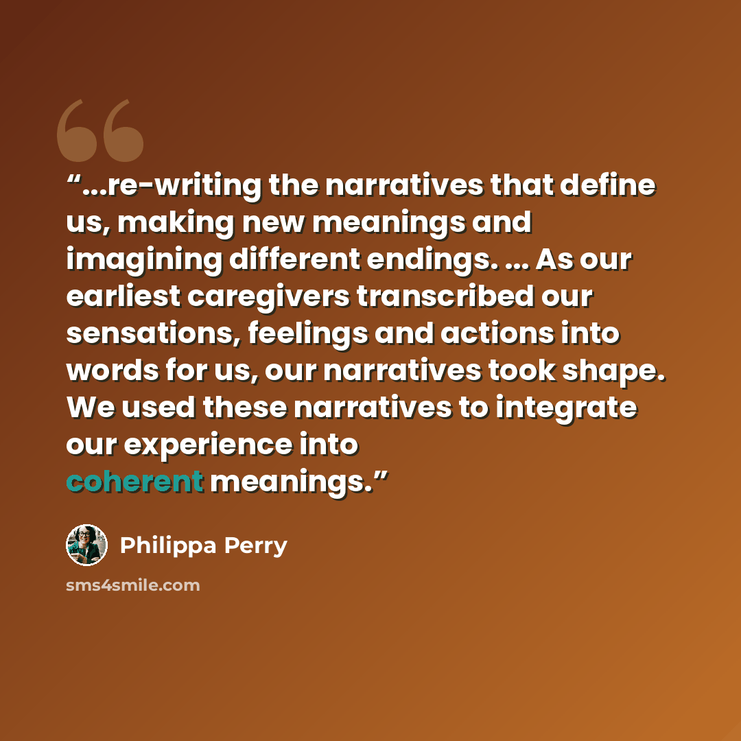 “...re-writing the narratives that define us, making new meanings and imagining different endings. ... As our earliest caregivers transcribed our sensations, feelings and actions into words for us, our narratives took shape. We used these narratives to integrate our experience into coherent meanings.” quote by Philippa Perry