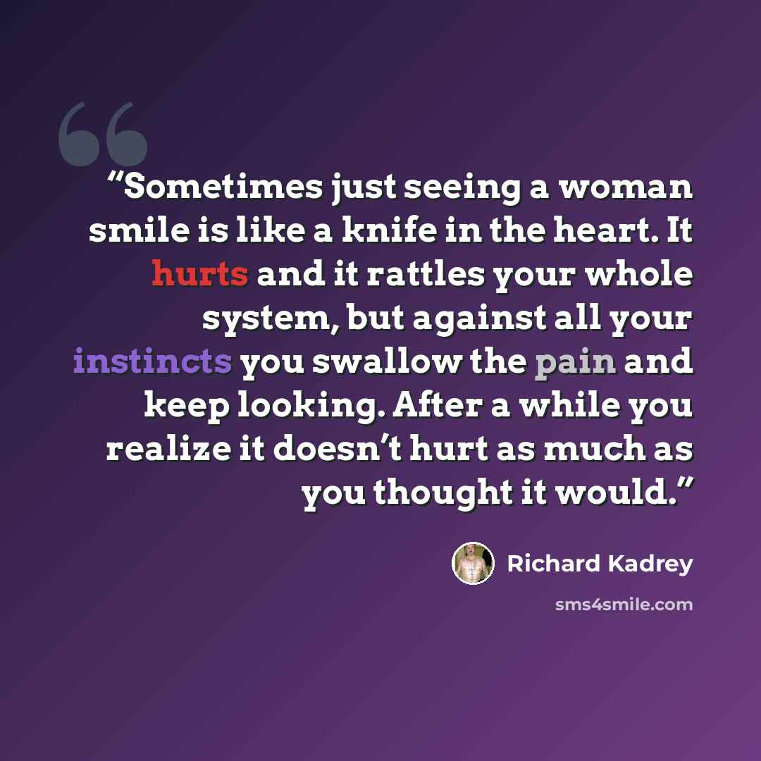 “Sometimes just seeing a woman smile is like a knife in the heart. It hurts and it rattles your whole system, but against all your instincts you swallow the pain and keep looking. After a while you realize it doesn’t hurt as much as you thought it would.” quote by Richard Kadrey