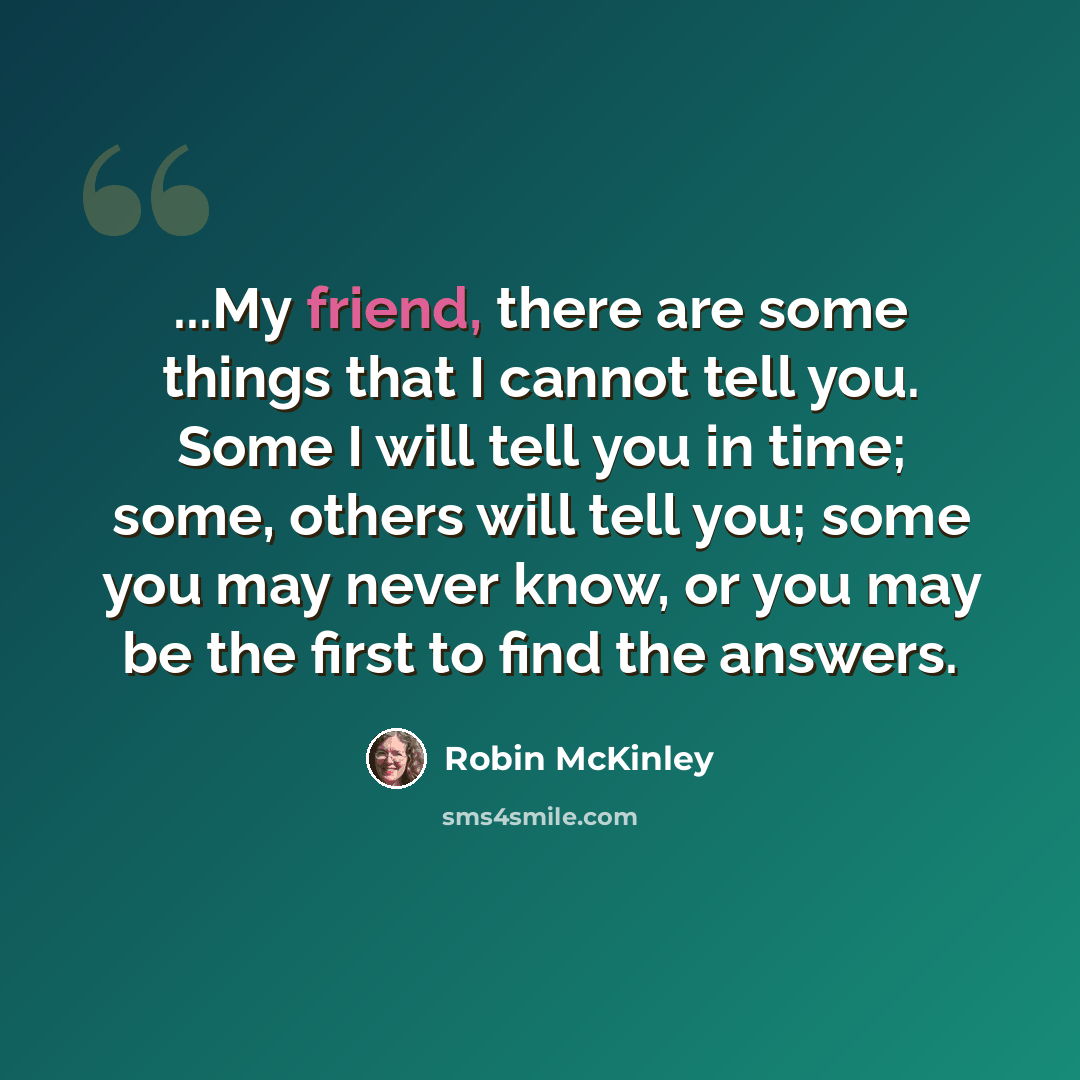 “...My friend, there are some things that I cannot tell you. Some I will tell you in time; some, others will tell you; some you may never know, or you may be the first to find the answers.” quote by Robin McKinley