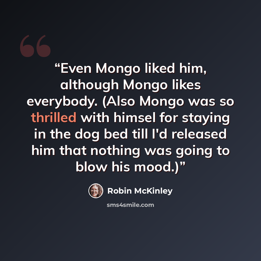“Even Mongo liked him, although Mongo likes everybody. (Also Mongo was so thrilled with himsel for staying in the dog bed till I'd released him that nothing was going to blow his mood.)” quote by Robin McKinley