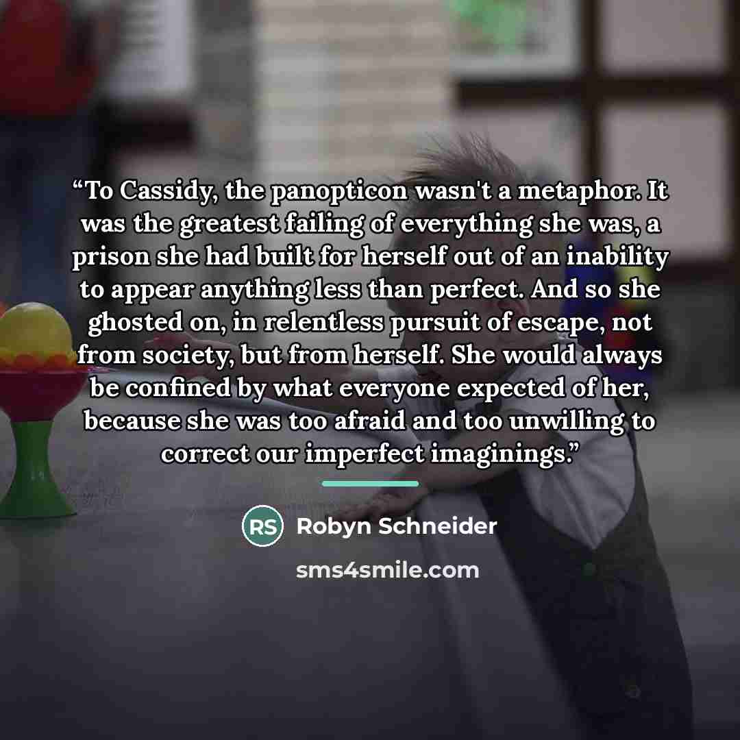 “To Cassidy, the panopticon wasn't a metaphor. It was the greatest failing of everything she was, a prison she had built for herself out of an inability to appear anything less than perfect. And so she ghosted on, in relentless pursuit of escape, not from society, but from herself. She would always…” quote by Robyn Schneider