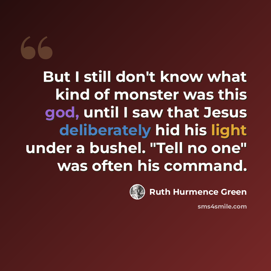 “But I still don't know what kind of monster was this god, until I saw that Jesus deliberately hid his light under a bushel. "Tell no one" was often his command.” quote by Ruth Hurmence Green