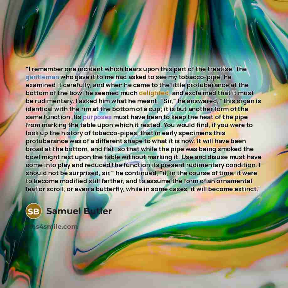 “I remember one incident which bears upon this part of the treatise. The gentleman who gave it to me had asked to see my tobacco-pipe; he examined it carefully, and when he came to the little protuberance at the bottom of the bowl he seemed much delighted, and exclaimed that it must be rudimentary…” quote by Samuel Butler