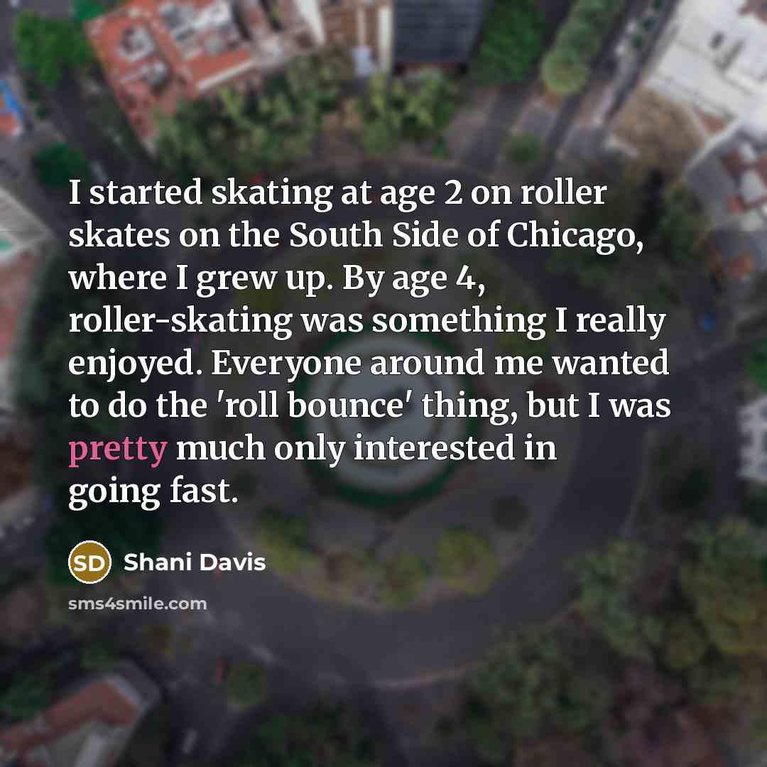 “I started skating at age 2 on roller skates on the South Side of Chicago, where I grew up. By age 4, roller-skating was something I really enjoyed. Everyone around me wanted to do the 'roll bounce' thing, but I was pretty much only interested in going fast.” quote by Shani Davis