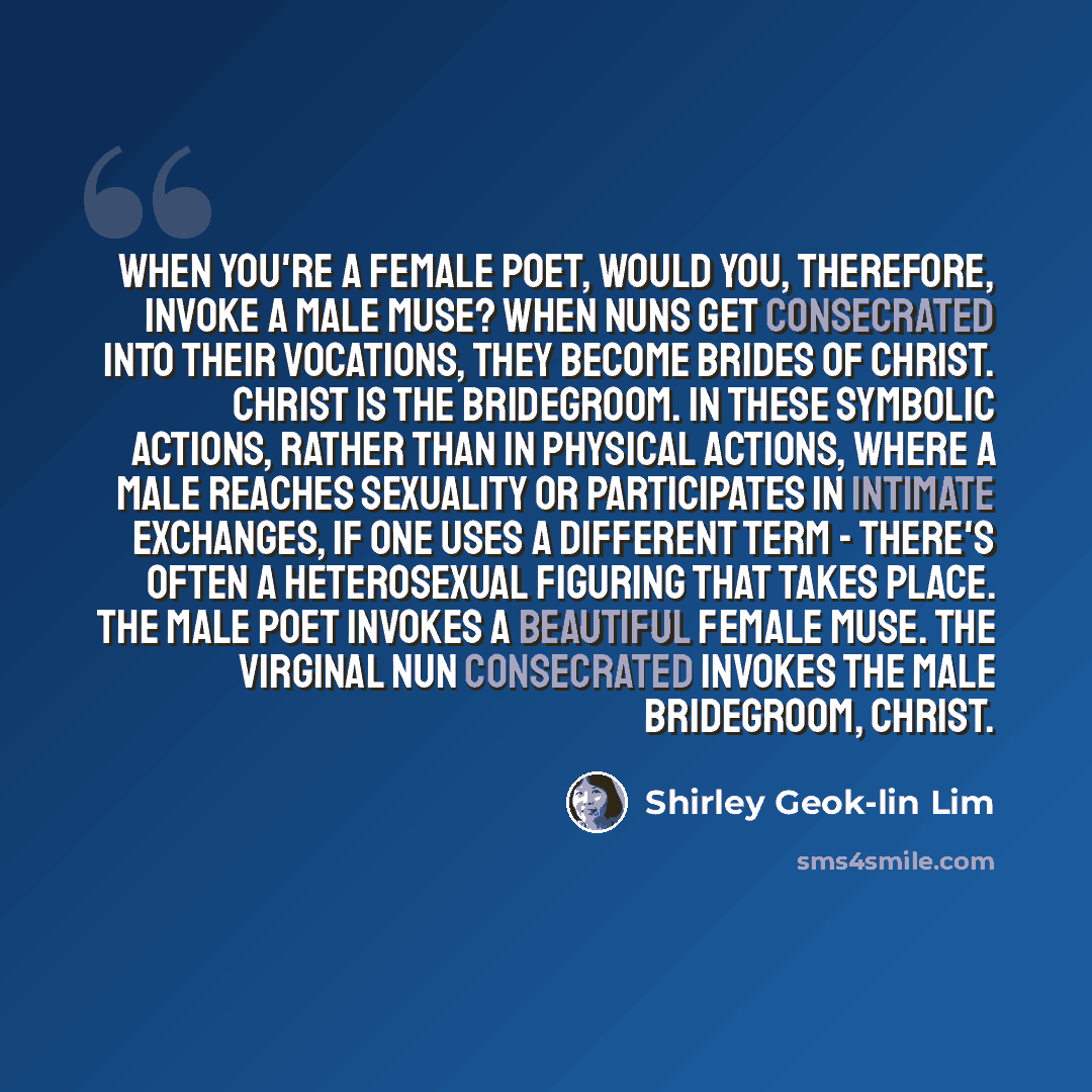 “When you're a female poet, would you, therefore, invoke a male muse? When nuns get consecrated into their vocations, they become brides of Christ. Christ is the bridegroom. In these symbolic actions, rather than in physical actions, where a male reaches sexuality or participates in intimate…” quote by Shirley Geok-lin Lim