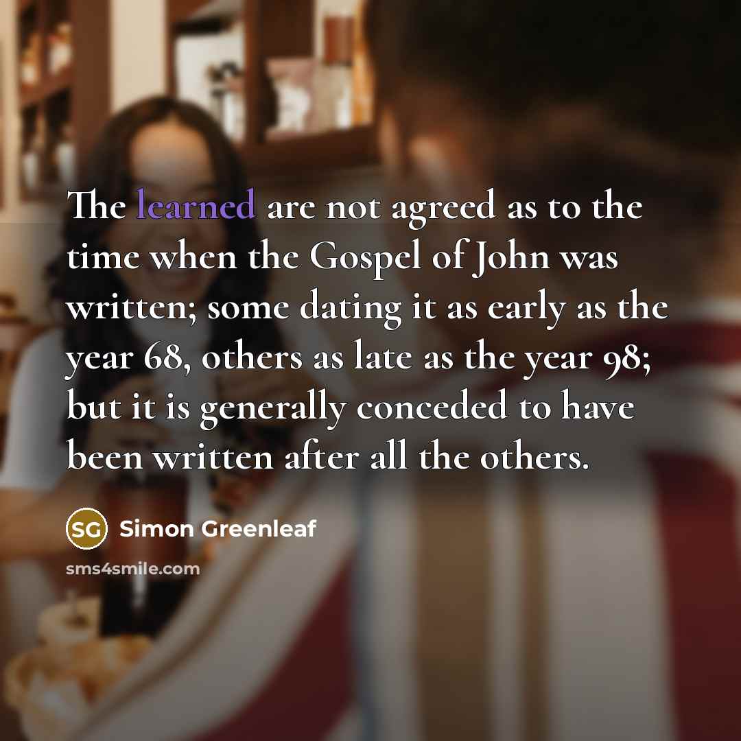 “The learned are not agreed as to the time when the Gospel of John was written; some dating it as early as the year 68, others as late as the year 98; but it is generally conceded to have been written after all the others.” quote by Simon Greenleaf
