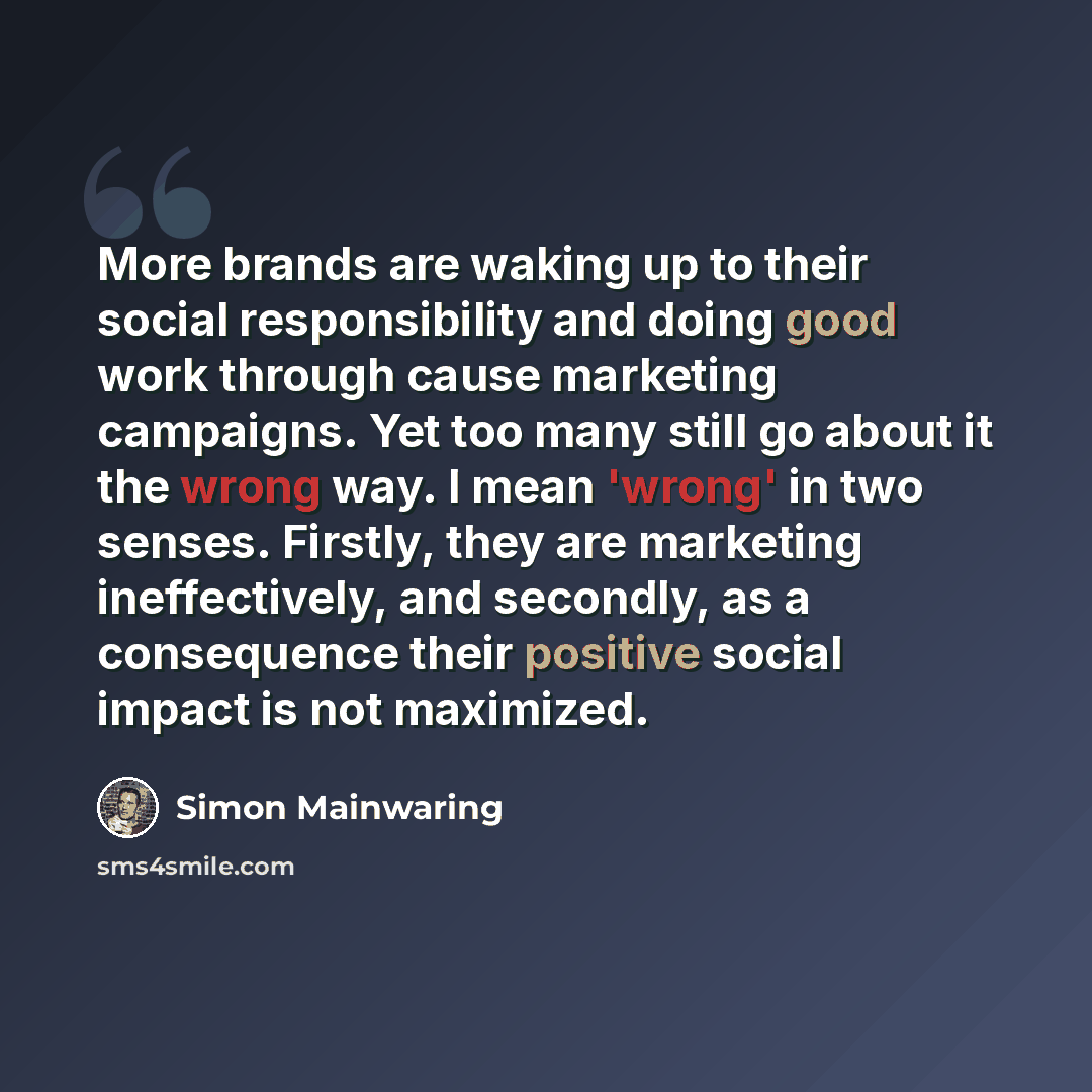 “More brands are waking up to their social responsibility and doing good work through cause marketing campaigns. Yet too many still go about it the wrong way. I mean 'wrong' in two senses. Firstly, they are marketing ineffectively, and secondly, as a consequence their positive social impact is not…” quote by Simon Mainwaring