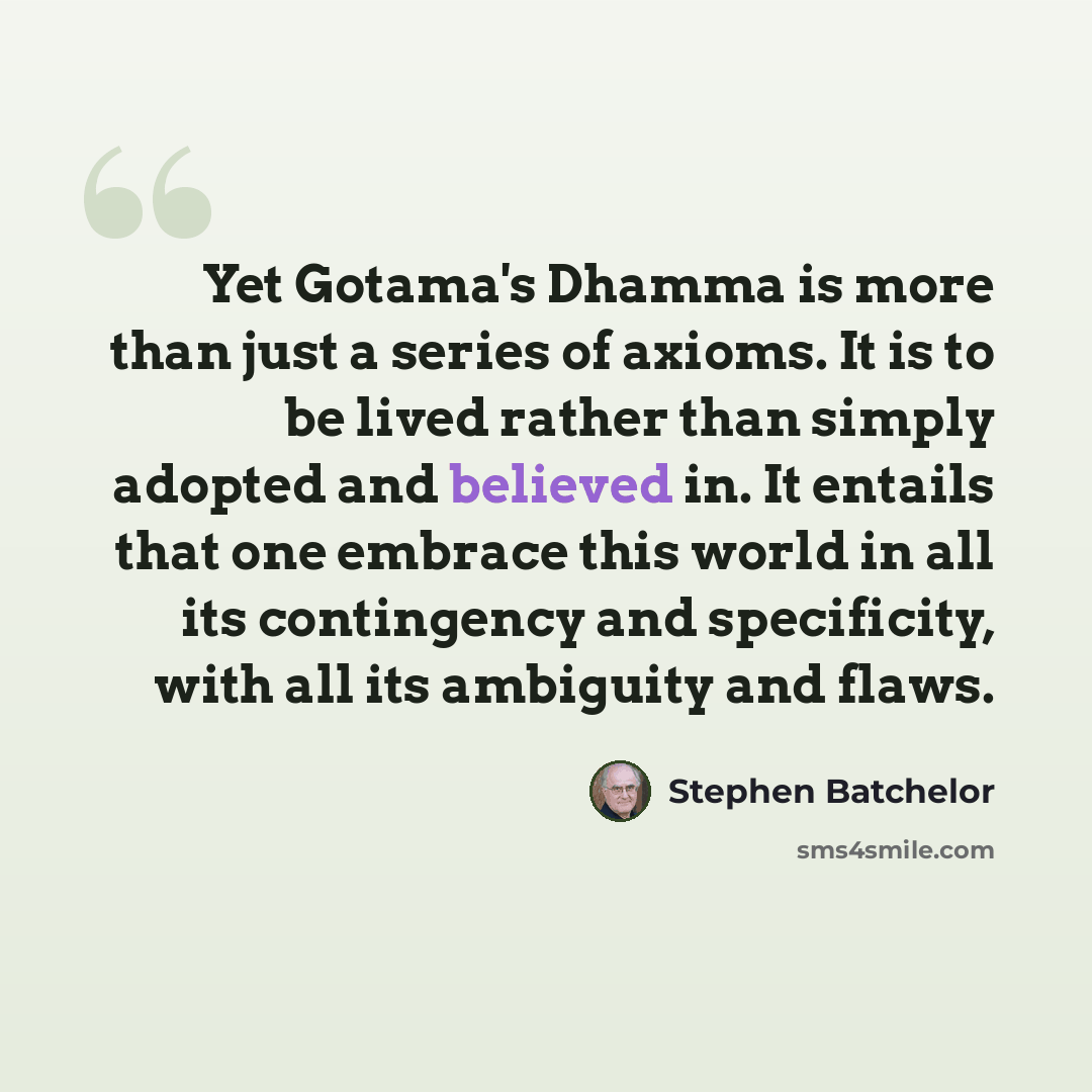 “Yet Gotama's Dhamma is more than just a series of axioms. It is to be lived rather than simply adopted and believed in. It entails that one embrace this world in all its contingency and specificity, with all its ambiguity and flaws.” quote by Stephen Batchelor