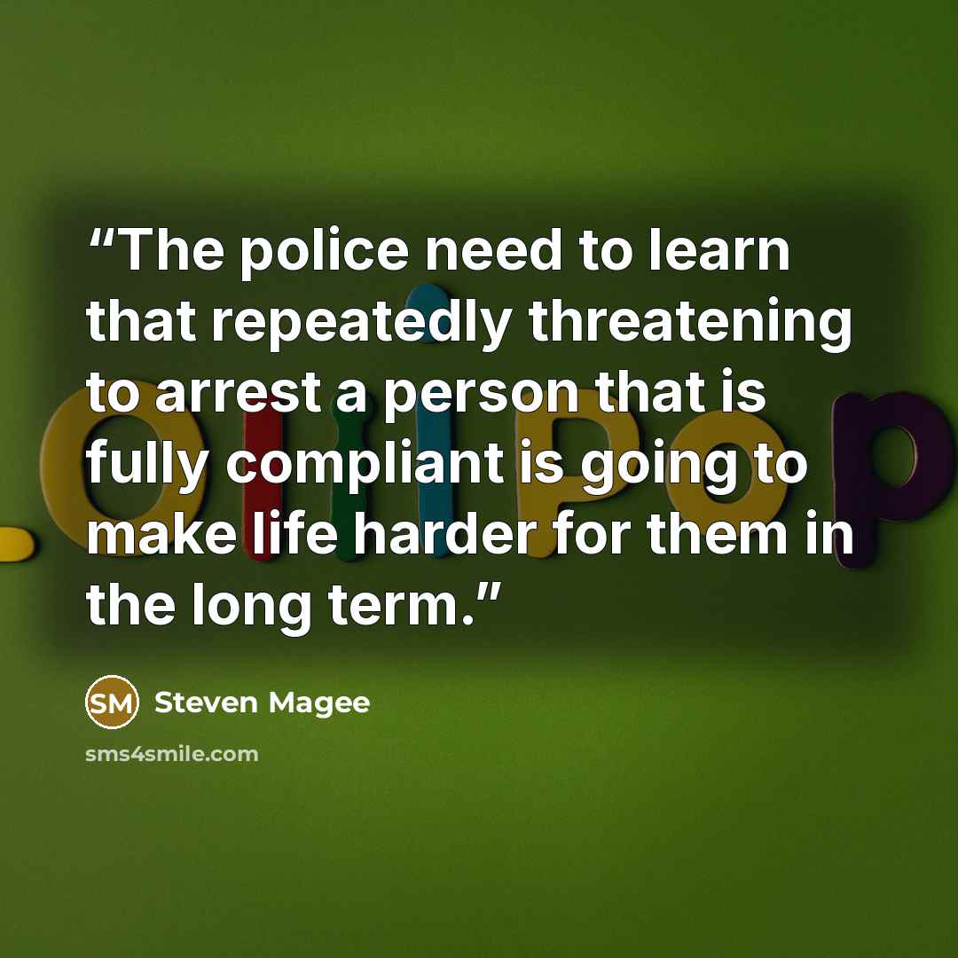 “The police need to learn that repeatedly threatening to arrest a person that is fully compliant is going to make life harder for them in the long term.” quote by Steven Magee