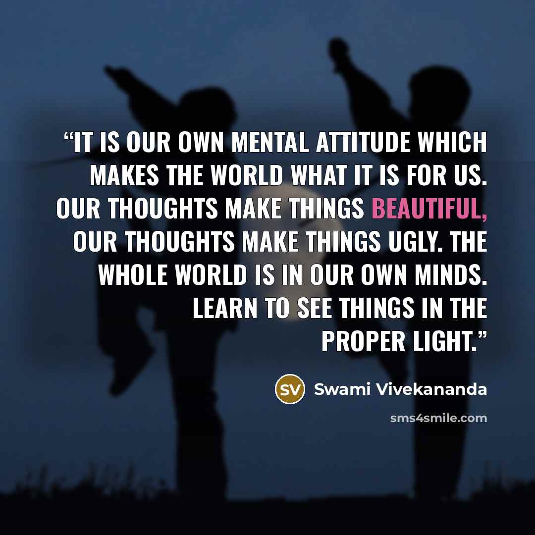 “It is our own mental attitude which makes the world what it is for us. Our thoughts make things beautiful, our thoughts make things ugly. The whole world is in our own minds. Learn to see things in the proper light.” quote by Swami Vivekananda