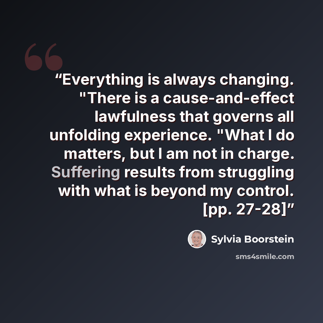 “Everything is always changing. "There is a cause-and-effect lawfulness that governs all unfolding experience. "What I do matters, but I am not in charge. Suffering results from struggling with what is beyond my control. [pp. 27-28]” quote by Sylvia Boorstein
