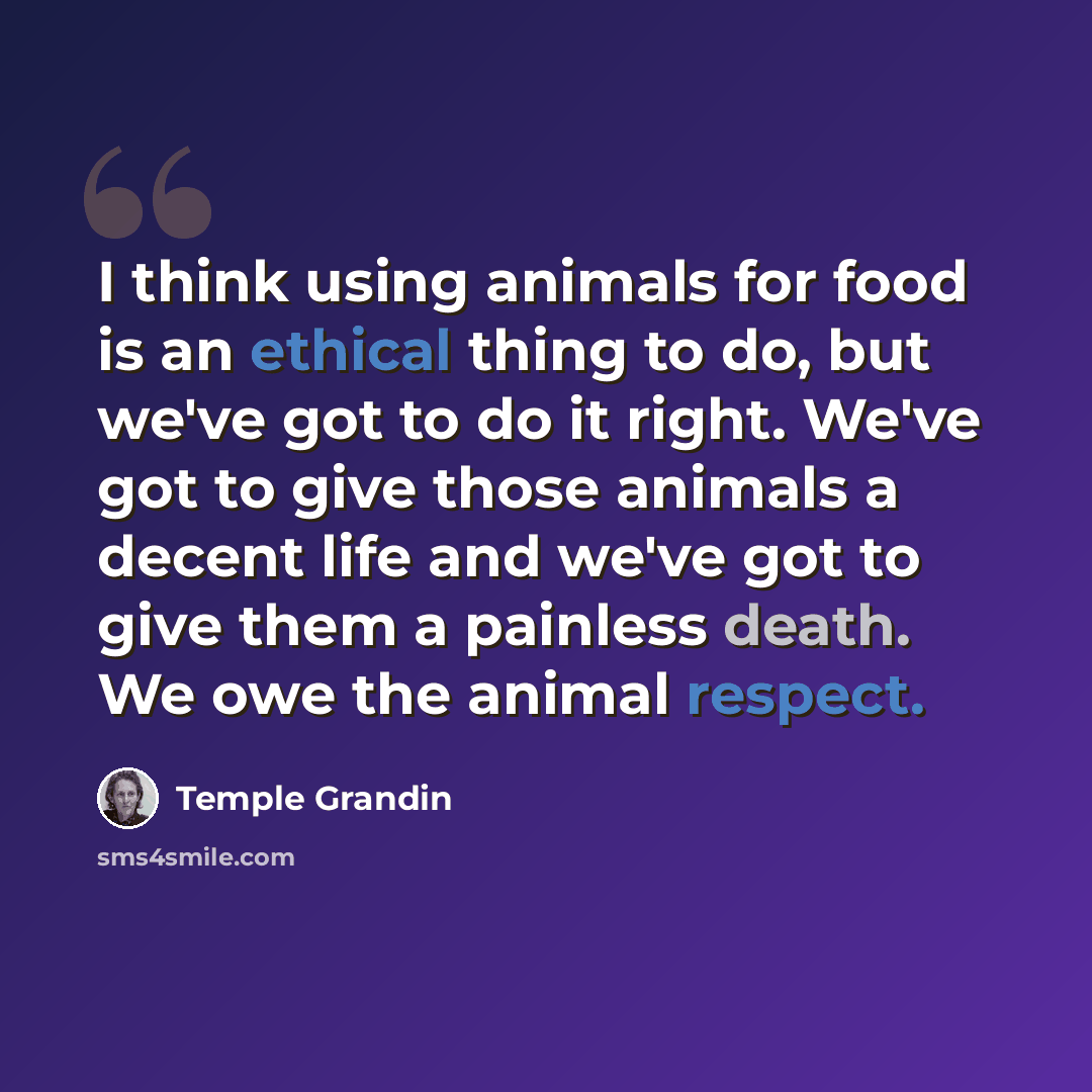 “I think using animals for food is an ethical thing to do, but we've got to do it right. We've got to give those animals a decent life and we've got to give them a painless death. We owe the animal respect.” quote by Temple Grandin