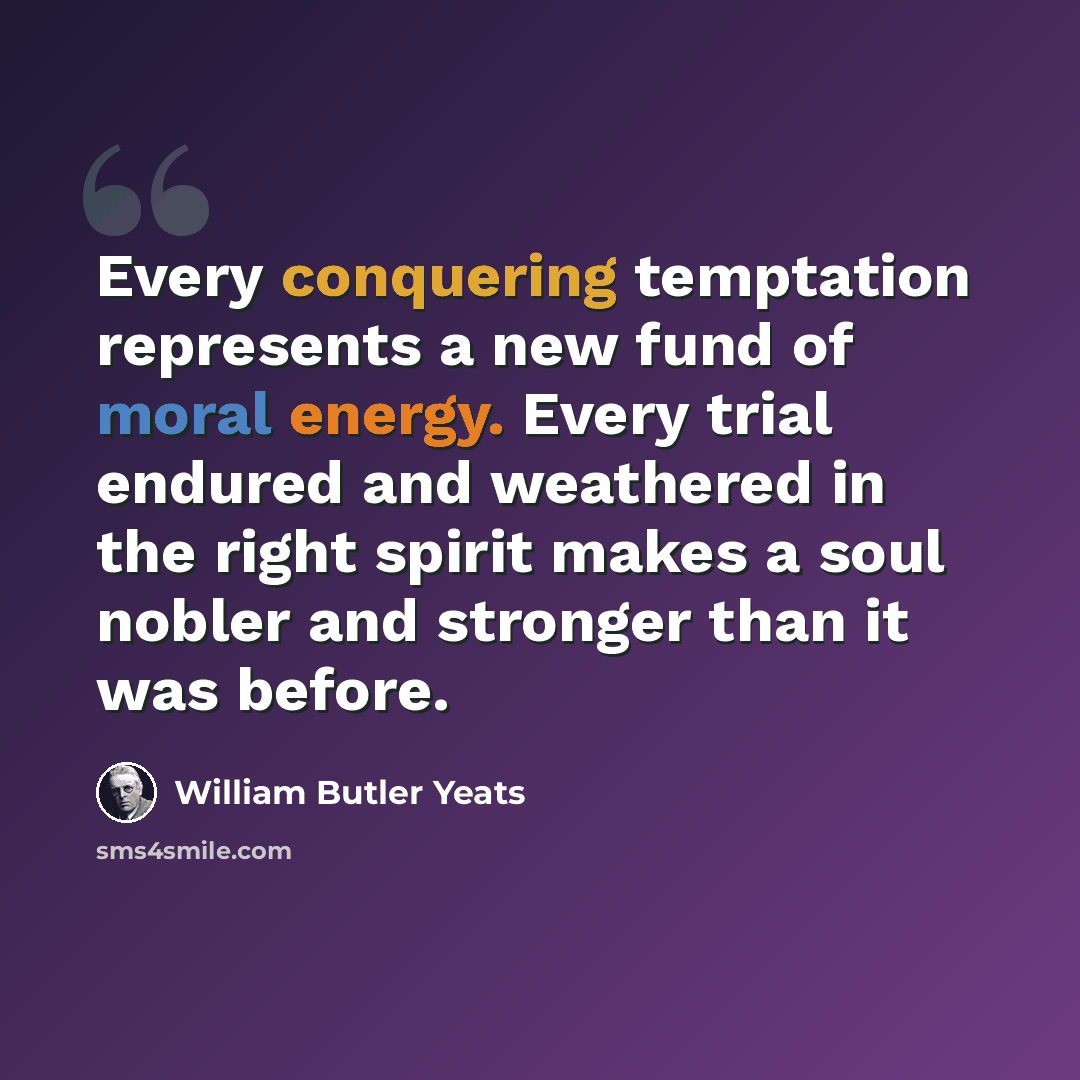 “Every conquering temptation represents a new fund of moral energy. Every trial endured and weathered in the right spirit makes a soul nobler and stronger than it was before.” quote by William Butler Yeats
