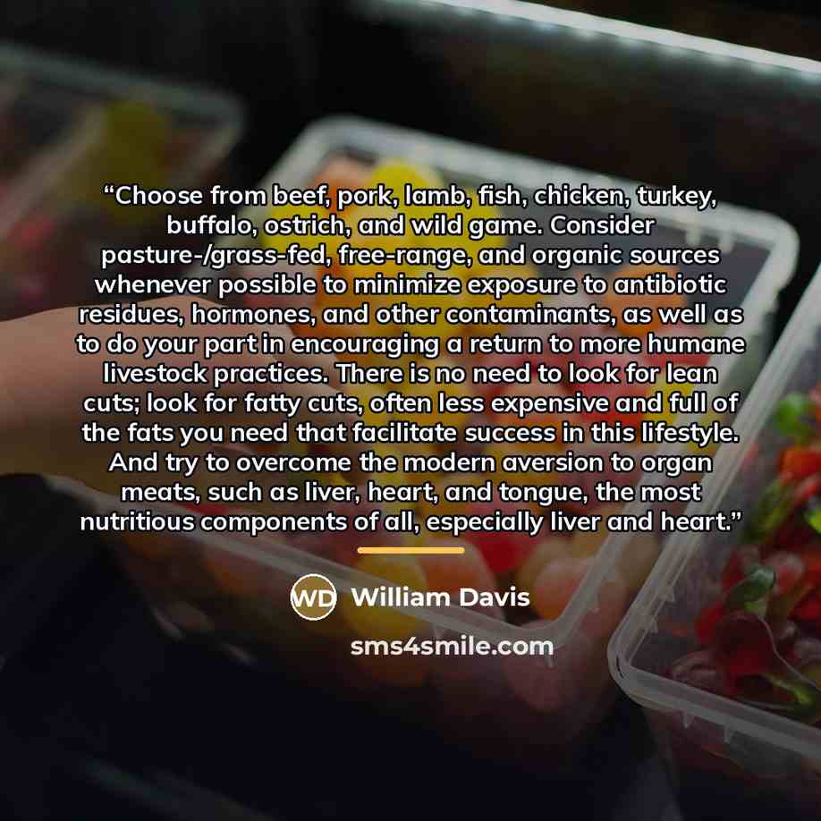 “Choose from beef, pork, lamb, fish, chicken, turkey, buffalo, ostrich, and wild game. Consider pasture-/grass-fed, free-range, and organic sources whenever possible to minimize exposure to antibiotic residues, hormones, and other contaminants, as well as to do your part in encouraging a return to…” quote by William Davis