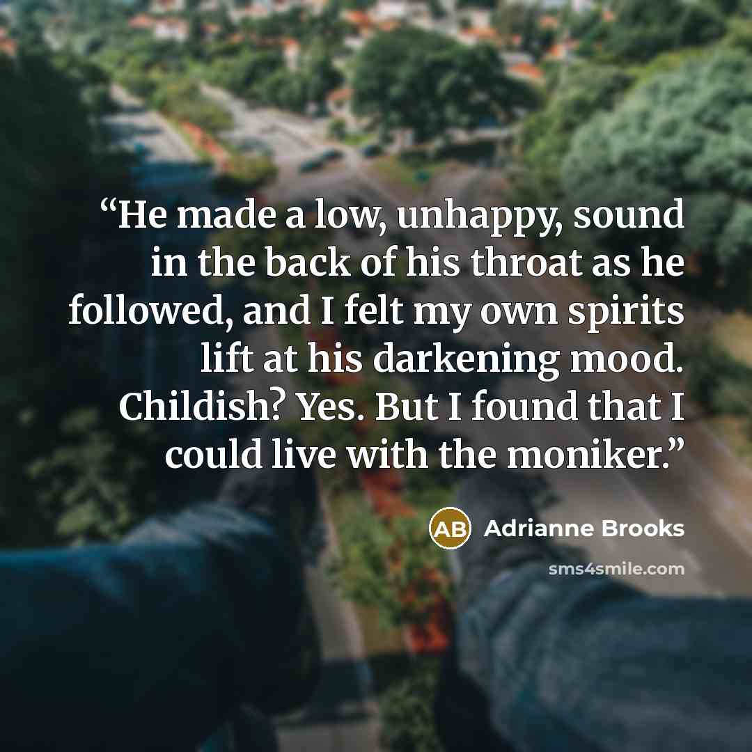 “He made a low, unhappy, sound in the back of his throat as he followed, and I felt my own spirits lift at his darkening mood. Childish? Yes. But I found that I could live with the moniker.” quote by Adrianne Brooks