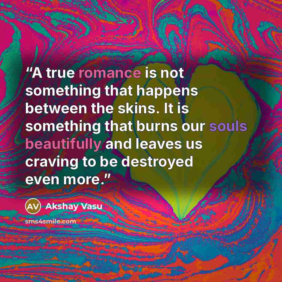 “A true romance is not something that happens between the skins. It is something that burns our souls beautifully and leaves us craving to be destroyed even more.” quote by Akshay Vasu