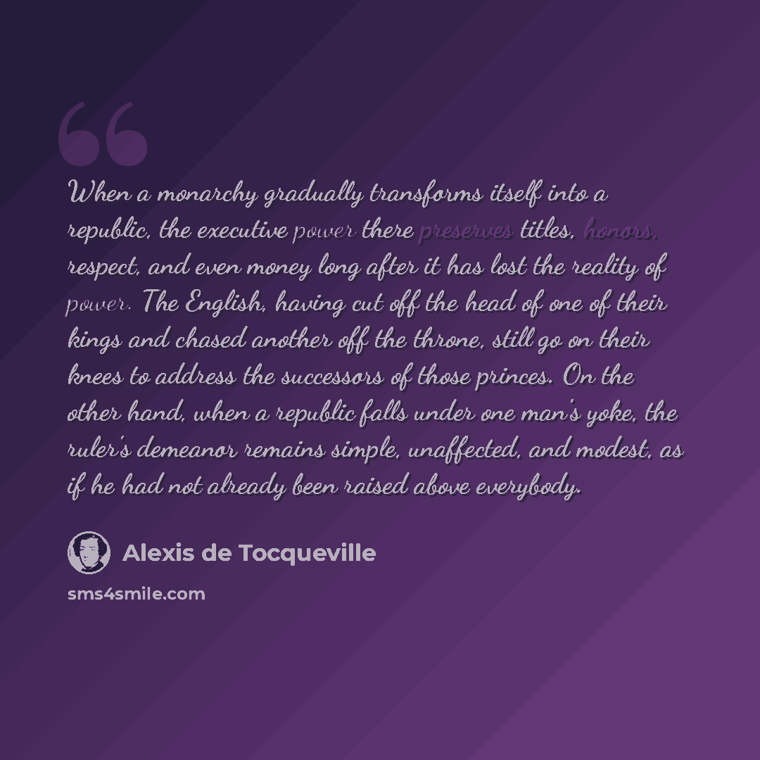 “When a monarchy gradually transforms itself into a republic, the executive power there preserves titles, honors, respect, and even money long after it has lost the reality of power. The English, having cut off the head of one of their kings and chased another off the throne, still go on their…” quote by Alexis de Tocqueville