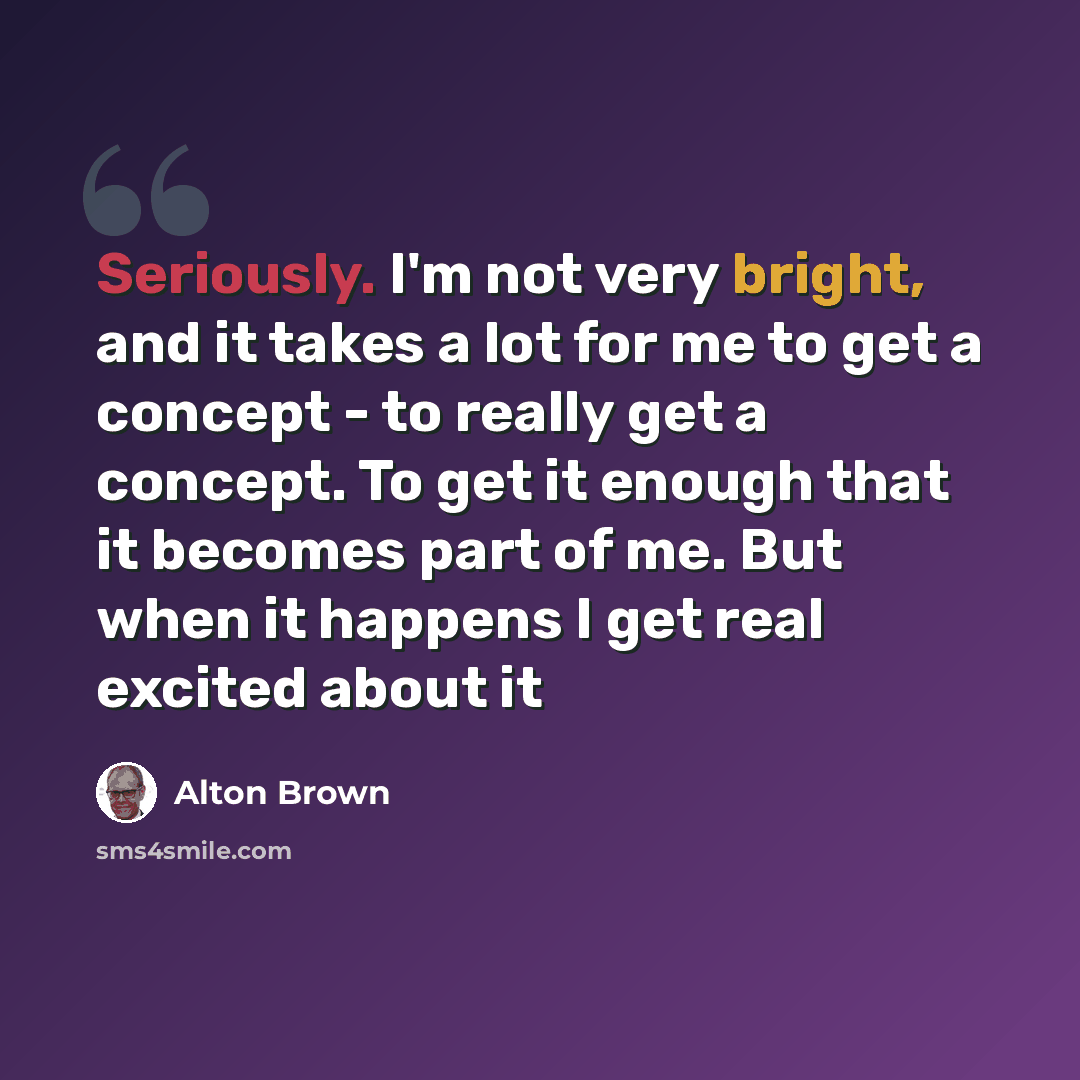 “Seriously. I'm not very bright, and it takes a lot for me to get a concept - to really get a concept. To get it enough that it becomes part of me. But when it happens I get real excited about it” quote by Alton Brown