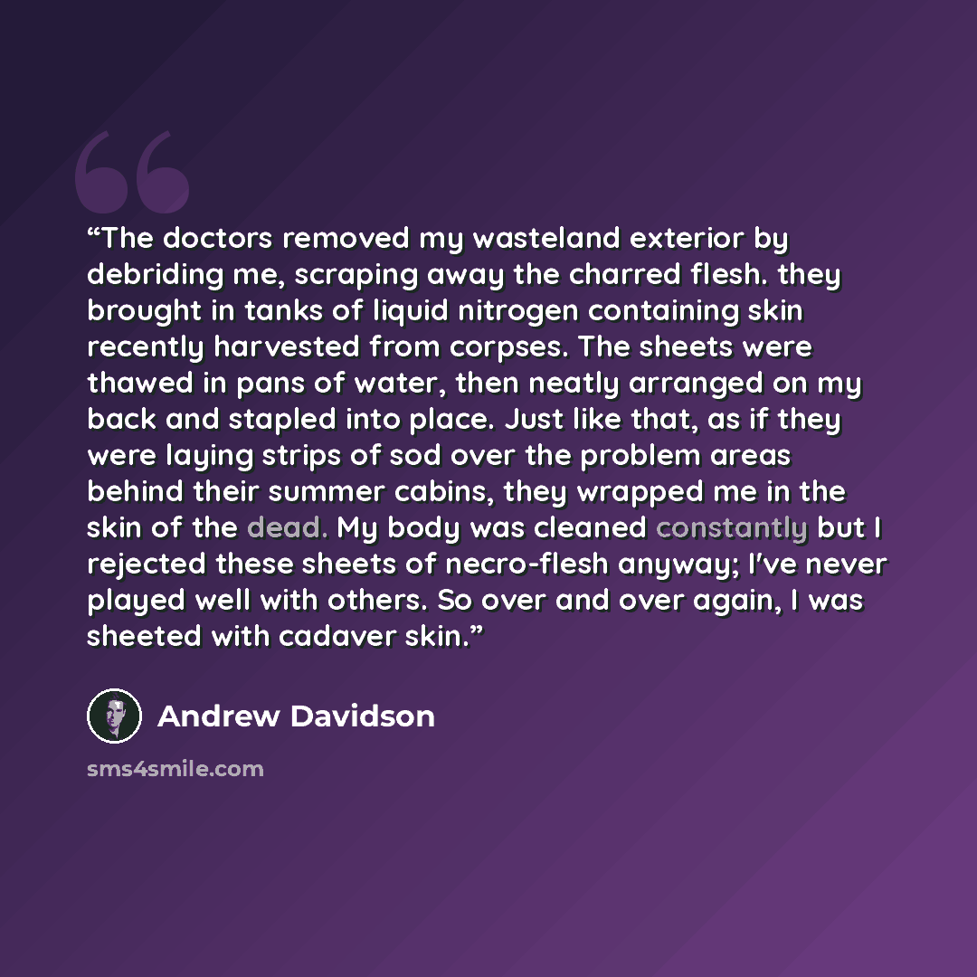 “The doctors removed my wasteland exterior by debriding me, scraping away the charred flesh. they brought in tanks of liquid nitrogen containing skin recently harvested from corpses. The sheets were thawed in pans of water, then neatly arranged on my back and stapled into place. Just like that, as…” quote by Andrew Davidson