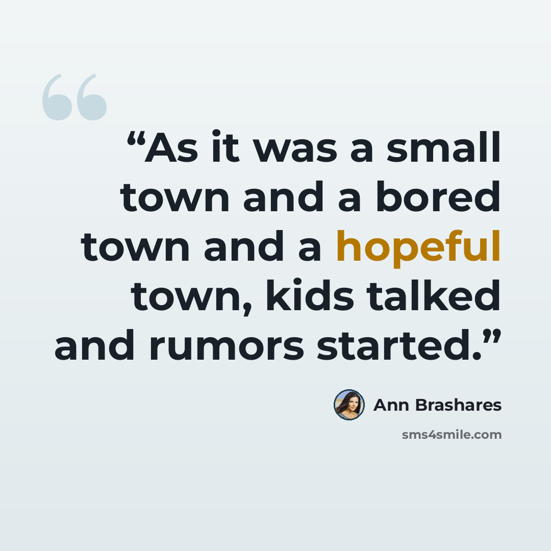 “As it was a small town and a bored town and a hopeful town, kids talked and rumors started.” quote by Ann Brashares