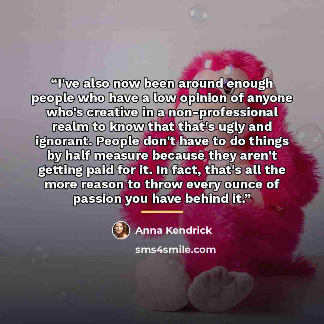 “I've also now been around enough people who have a low opinion of anyone who's creative in a non-professional realm to know that that's ugly and ignorant. People don't have to do things by half measure because they aren't getting paid for it. In fact, that's all the more reason to throw every…” quote by Anna Kendrick