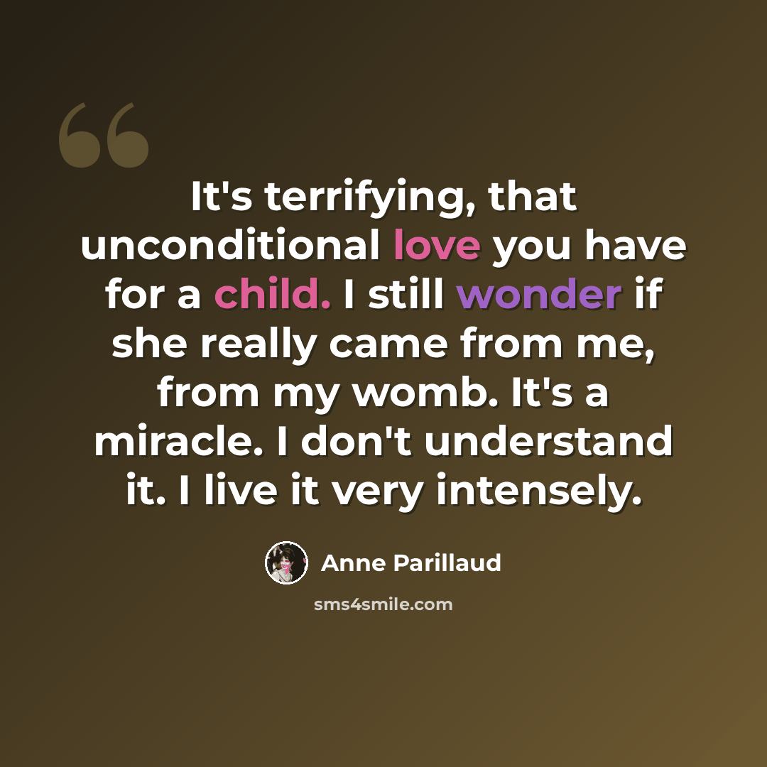 “It's terrifying, that unconditional love you have for a child. I still wonder if she really came from me, from my womb. It's a miracle. I don't understand it. I live it very intensely.” quote by Anne Parillaud