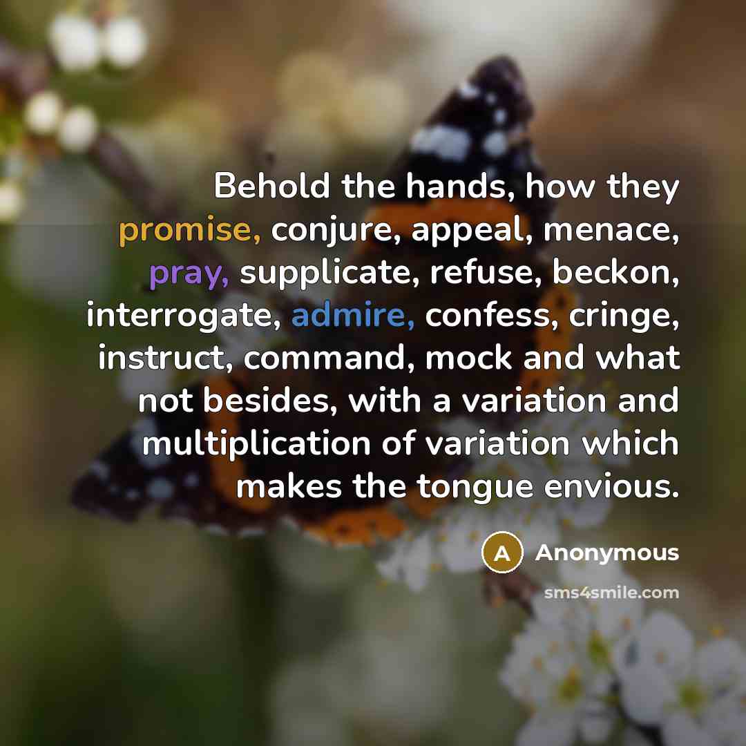 “Behold the hands, how they promise, conjure, appeal, menace, pray, supplicate, refuse, beckon, interrogate, admire, confess, cringe, instruct, command, mock and what not besides, with a variation and multiplication of variation which makes the tongue envious.” quote by Anonymous