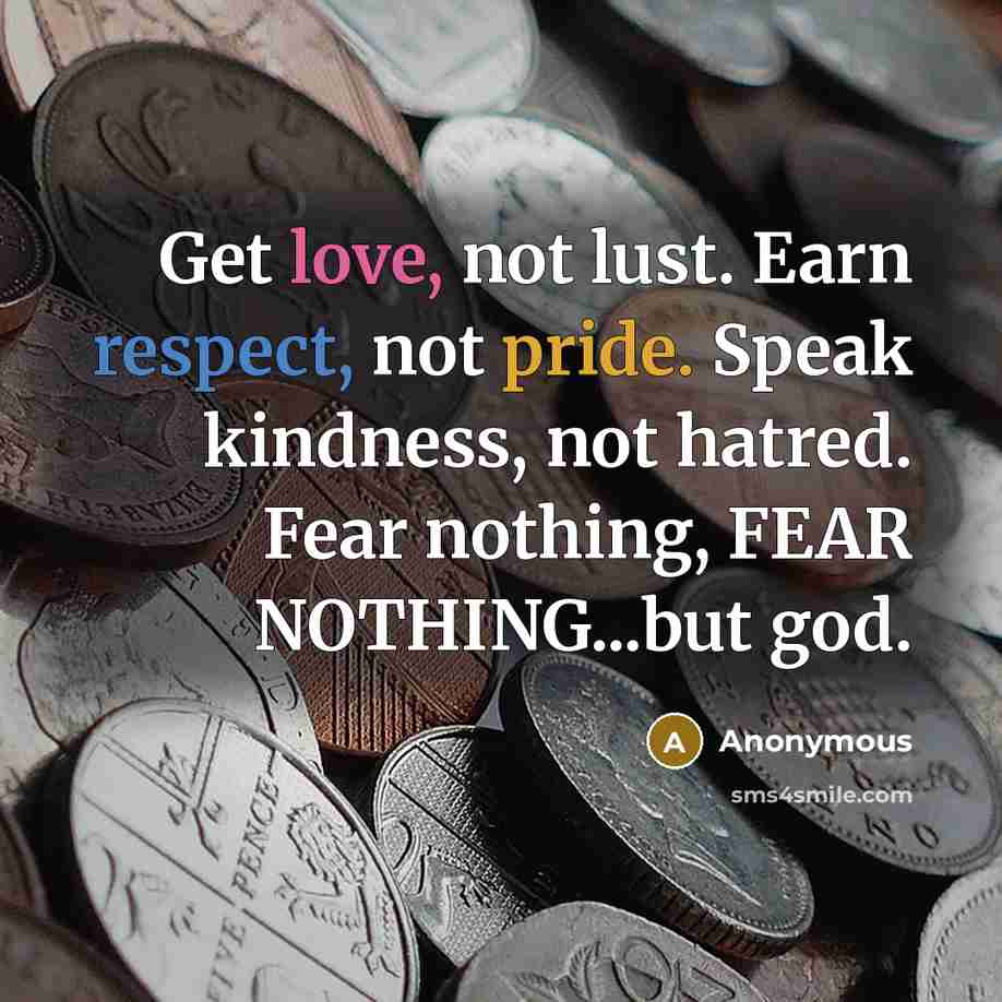 “Get love, not lust. Earn respect, not pride. Speak kindness, not hatred. Fear nothing, FEAR NOTHING...but god.” quote by Anonymous