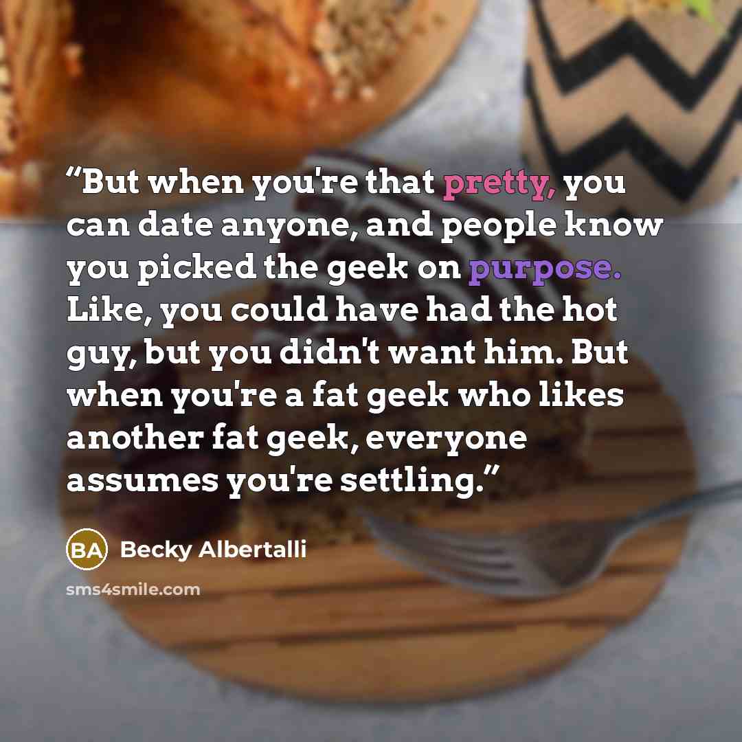 “But when you're that pretty, you can date anyone, and people know you picked the geek on purpose. Like, you could have had the hot guy, but you didn't want him. But when you're a fat geek who likes another fat geek, everyone assumes you're settling.” quote by Becky Albertalli
