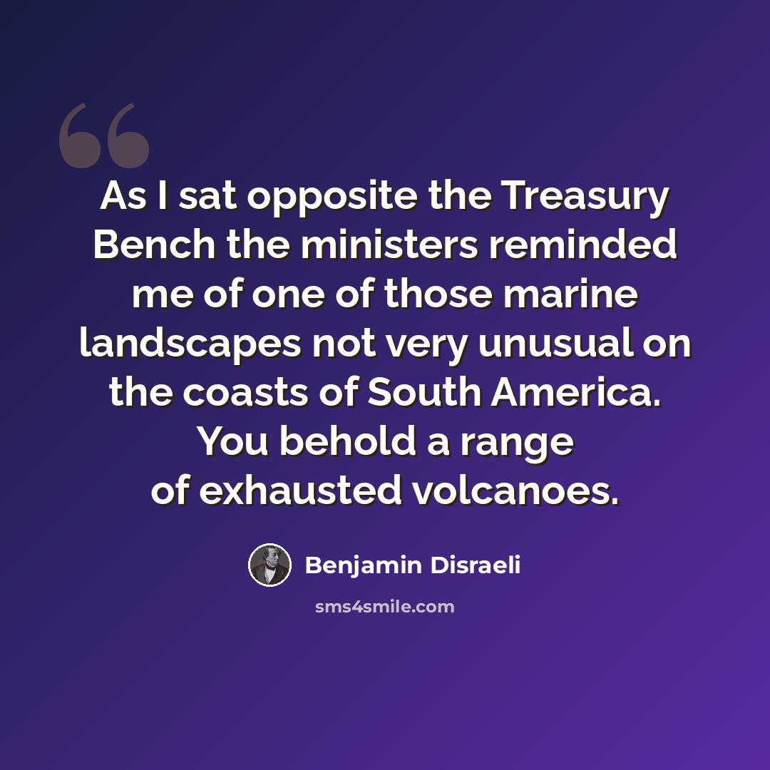 “As I sat opposite the Treasury Bench the ministers reminded me of one of those marine landscapes not very unusual on the coasts of South America. You behold a range of exhausted volcanoes.” quote by Benjamin Disraeli