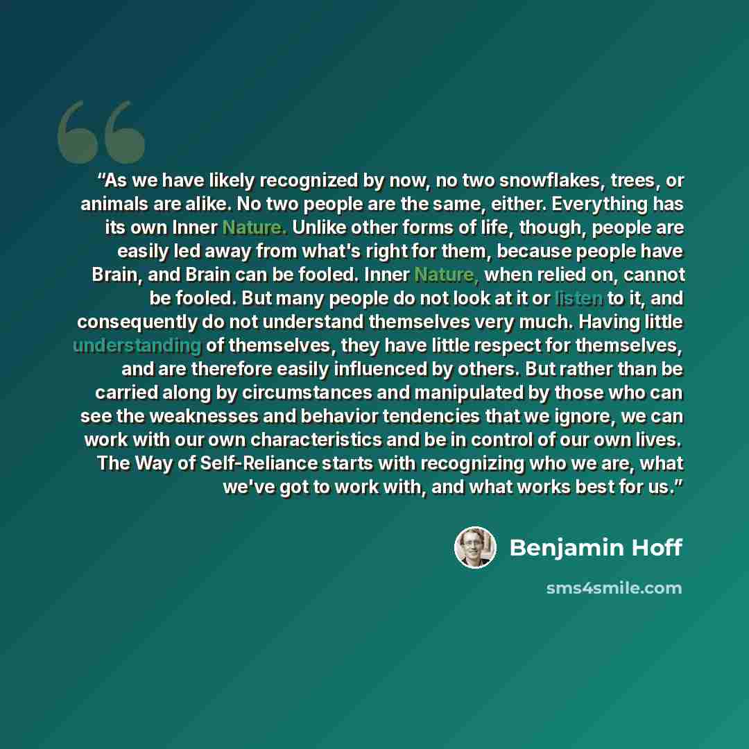 “As we have likely recognized by now, no two snowflakes, trees, or animals are alike. No two people are the same, either. Everything has its own Inner Nature. Unlike other forms of life, though, people are easily led away from what's right for them, because people have Brain, and Brain can be…” quote by Benjamin Hoff
