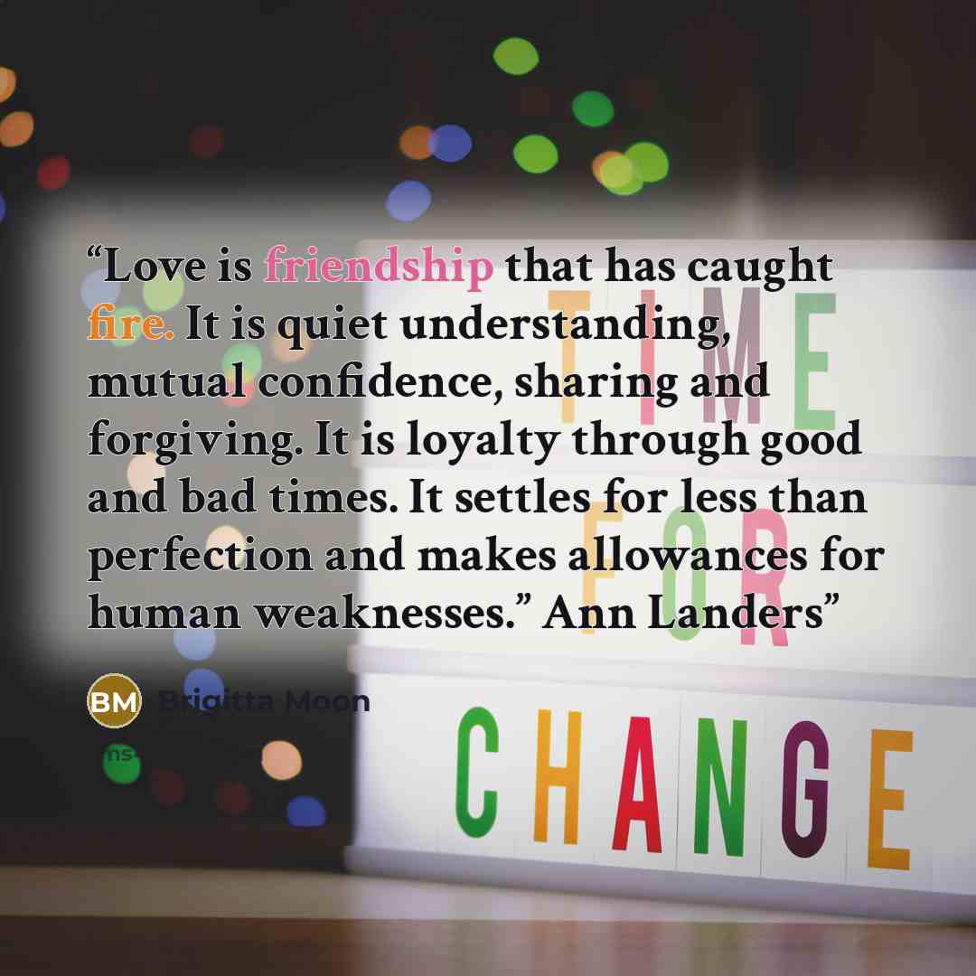 “Love is friendship that has caught fire. It is quiet understanding, mutual confidence, sharing and forgiving. It is loyalty through good and bad times. It settles for less than perfection and makes allowances for human weaknesses.” Ann Landers” quote by Brigitta Moon