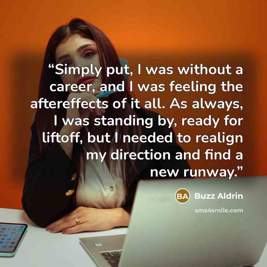 “Simply put, I was without a career, and I was feeling the aftereffects of it all. As always, I was standing by, ready for liftoff, but I needed to realign my direction and find a new runway.” quote by Buzz Aldrin