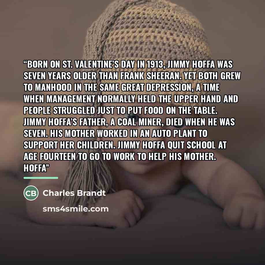 “Born on St. Valentine’s Day in 1913, Jimmy Hoffa was seven years older than Frank Sheeran. Yet both grew to manhood in the same Great Depression, a time when management normally held the upper hand and people struggled just to put food on the table. Jimmy Hoffa’s father, a coal miner, died when he…” quote by Charles Brandt