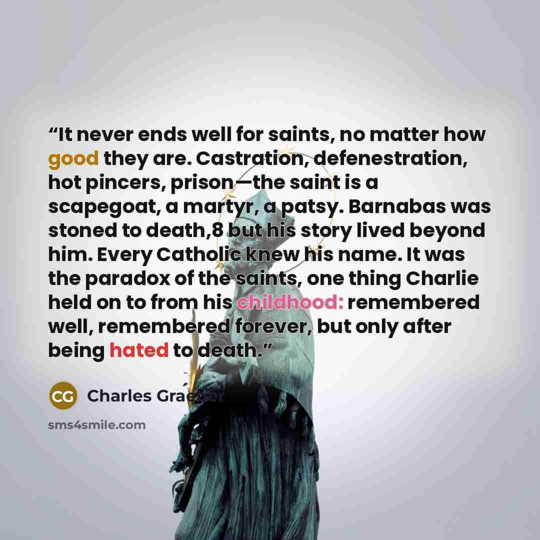 “It never ends well for saints, no matter how good they are. Castration, defenestration, hot pincers, prison—the saint is a scapegoat, a martyr, a patsy. Barnabas was stoned to death,8 but his story lived beyond him. Every Catholic knew his name. It was the paradox of the saints, one thing Charlie…” quote by Charles Graeber