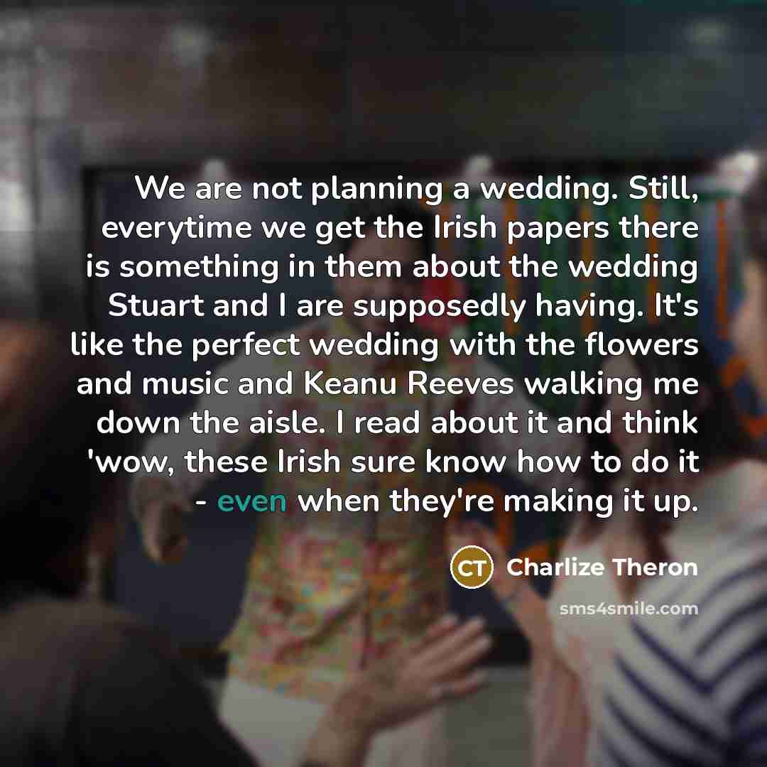 “We are not planning a wedding. Still, everytime we get the Irish papers there is something in them about the wedding Stuart and I are supposedly having. It's like the perfect wedding with the flowers and music and Keanu Reeves walking me down the aisle. I read about it and think 'wow, these Irish…” quote by Charlize Theron