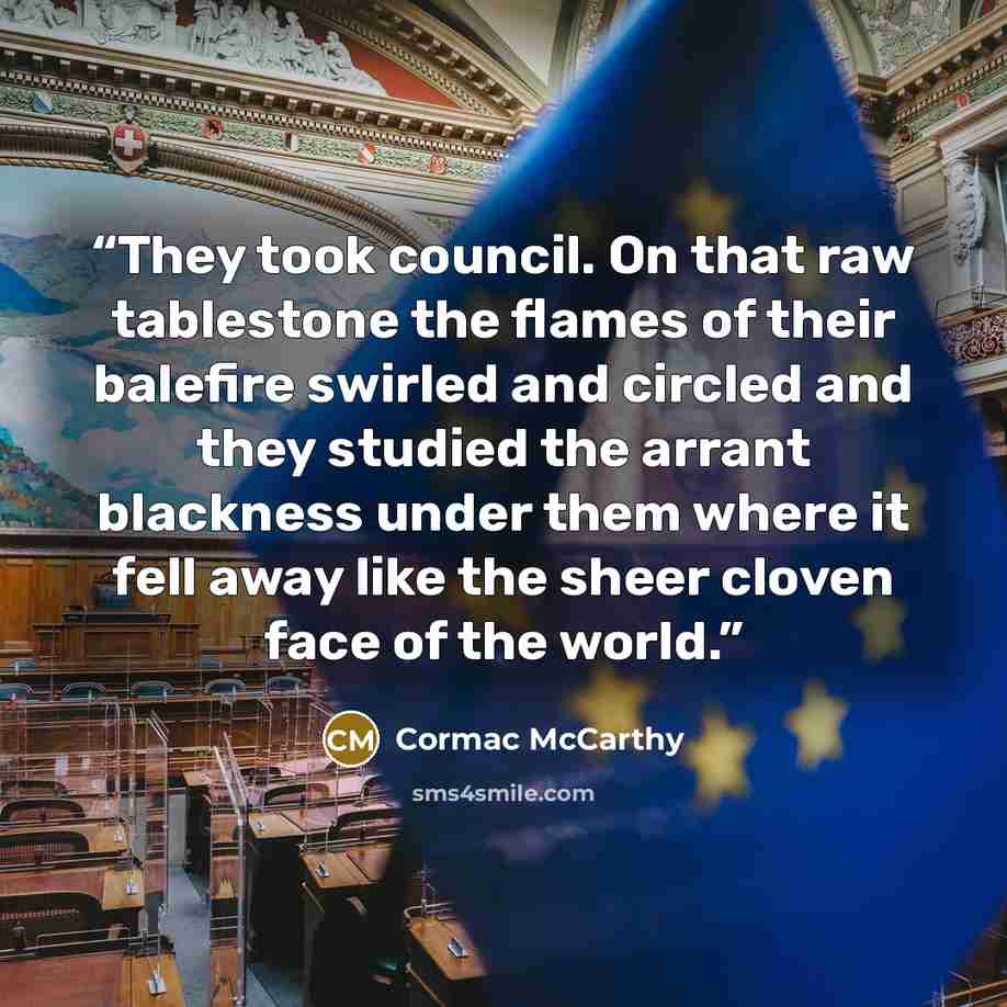 “They took council. On that raw tablestone the flames of their balefire swirled and circled and they studied the arrant blackness under them where it fell away like the sheer cloven face of the world.” quote by Cormac McCarthy