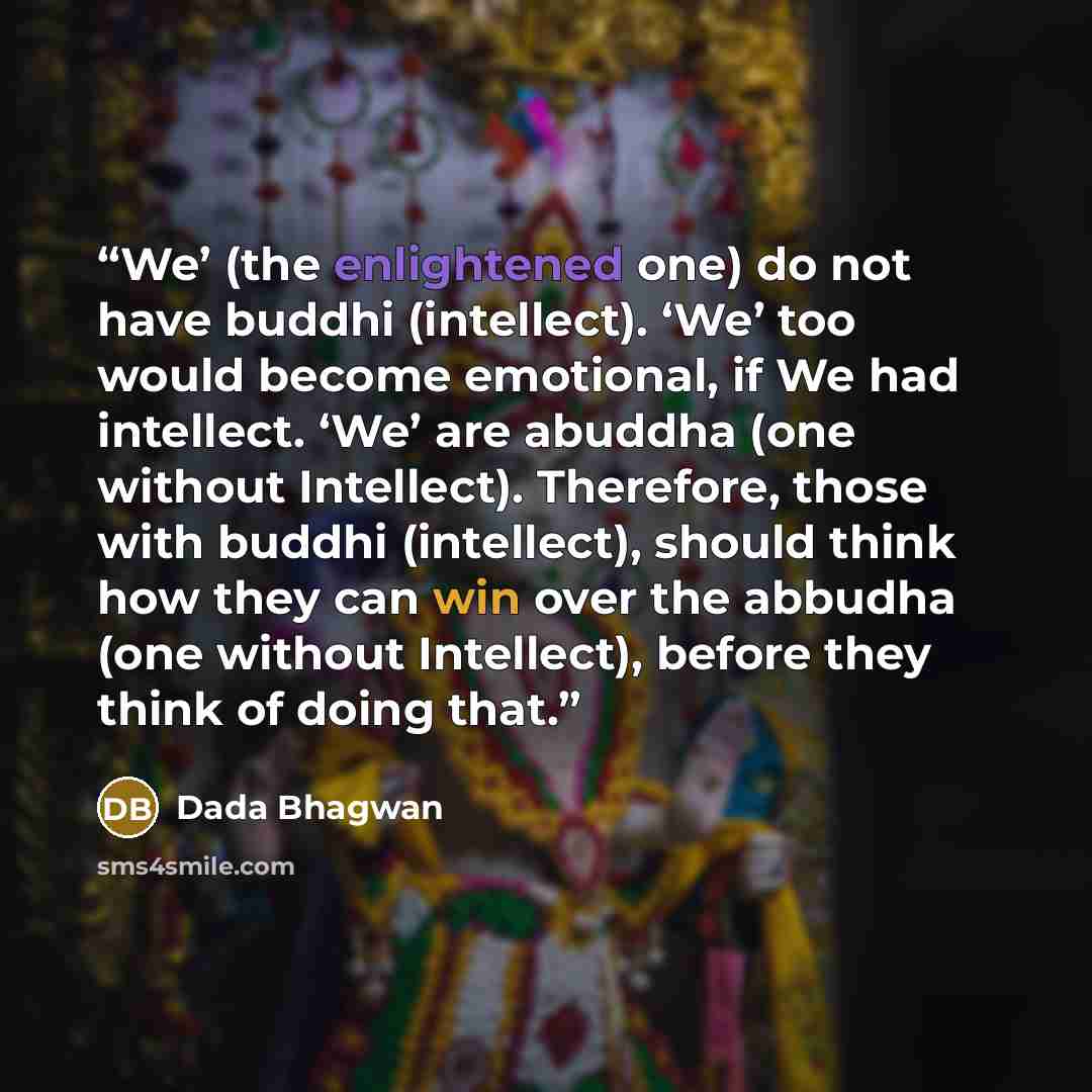 “We’ (the enlightened one) do not have buddhi (intellect). ‘We’ too would become emotional, if We had intellect. ‘We’ are abuddha (one without Intellect). Therefore, those with buddhi (intellect), should think how they can win over the abbudha (one without Intellect), before they think of doing that.” quote by Dada Bhagwan