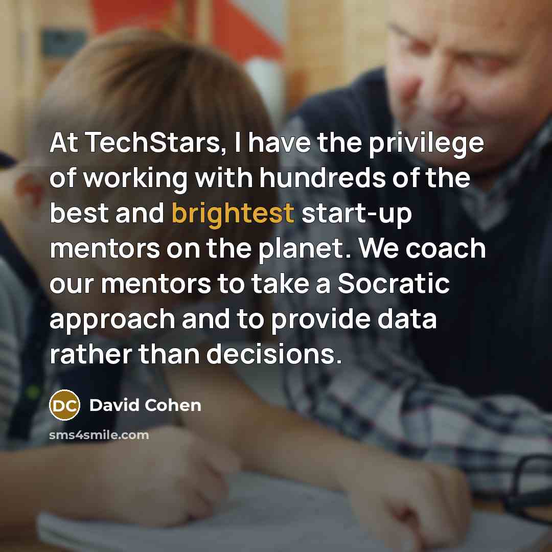 “At TechStars, I have the privilege of working with hundreds of the best and brightest start-up mentors on the planet. We coach our mentors to take a Socratic approach and to provide data rather than decisions.” quote by David Cohen