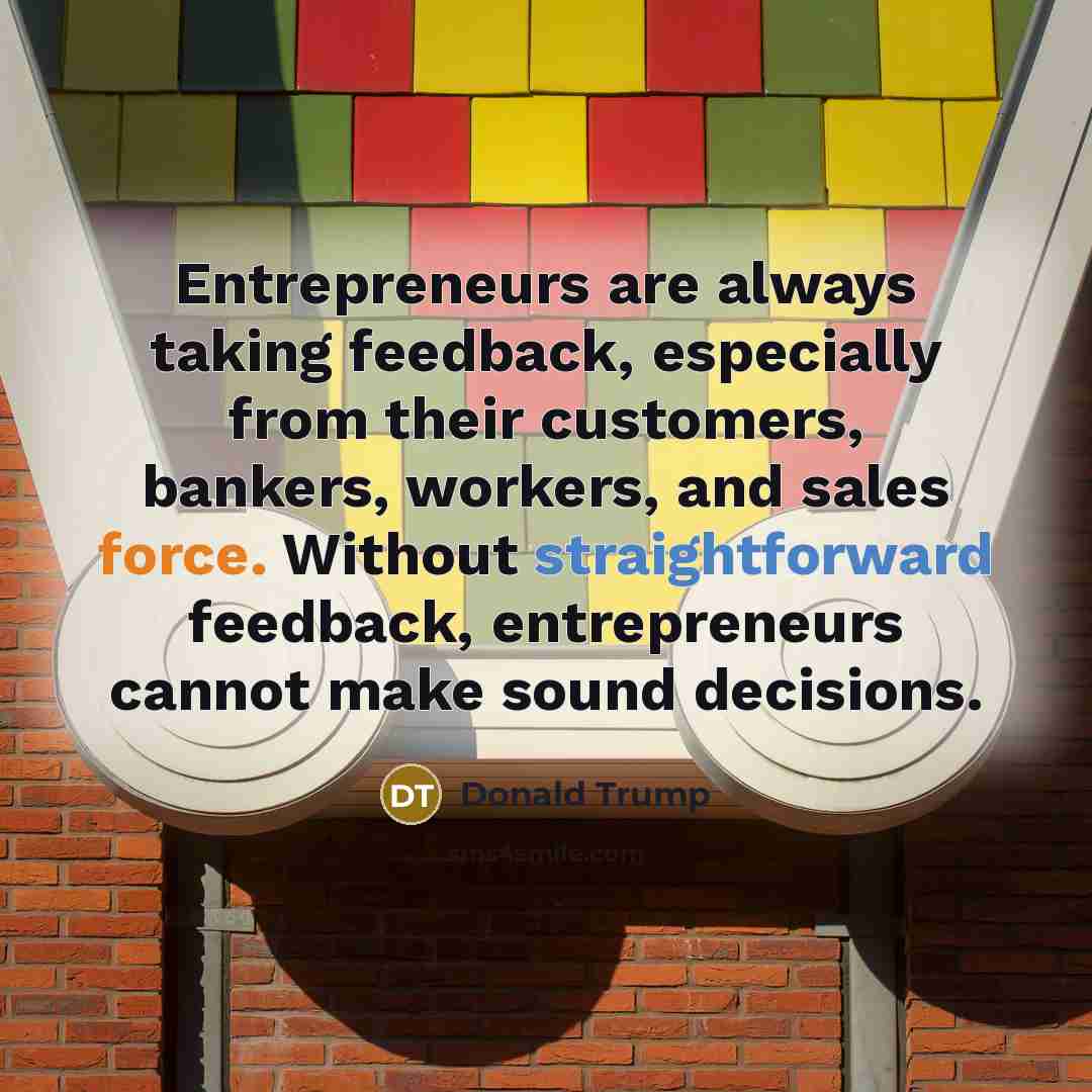 “Entrepreneurs are always taking feedback, especially from their customers, bankers, workers, and sales force. Without straightforward feedback, entrepreneurs cannot make sound decisions.” quote by Donald Trump