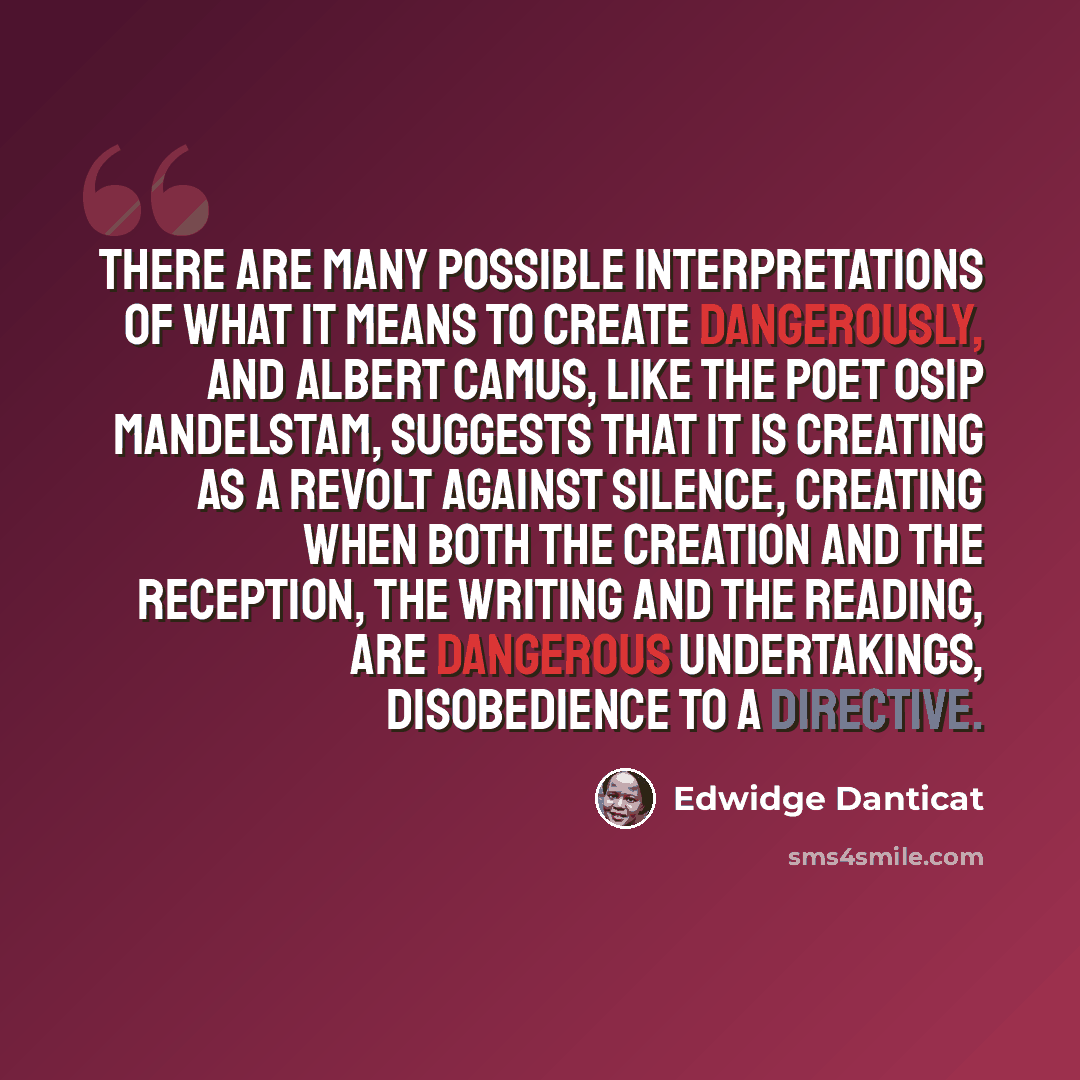 “There are many possible interpretations of what it means to create dangerously, and Albert Camus, like the poet Osip Mandelstam, suggests that it is creating as a revolt against silence, creating when both the creation and the reception, the writing and the reading, are dangerous undertakings…” quote by Edwidge Danticat