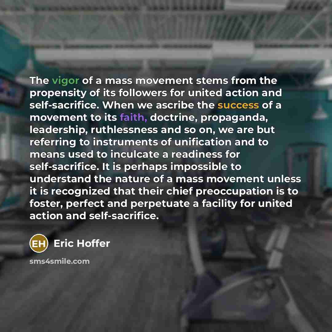“The vigor of a mass movement stems from the propensity of its followers for united action and self-sacrifice. When we ascribe the success of a movement to its faith, doctrine, propaganda, leadership, ruthlessness and so on, we are but referring to instruments of unification and to means used to…” quote by Eric Hoffer