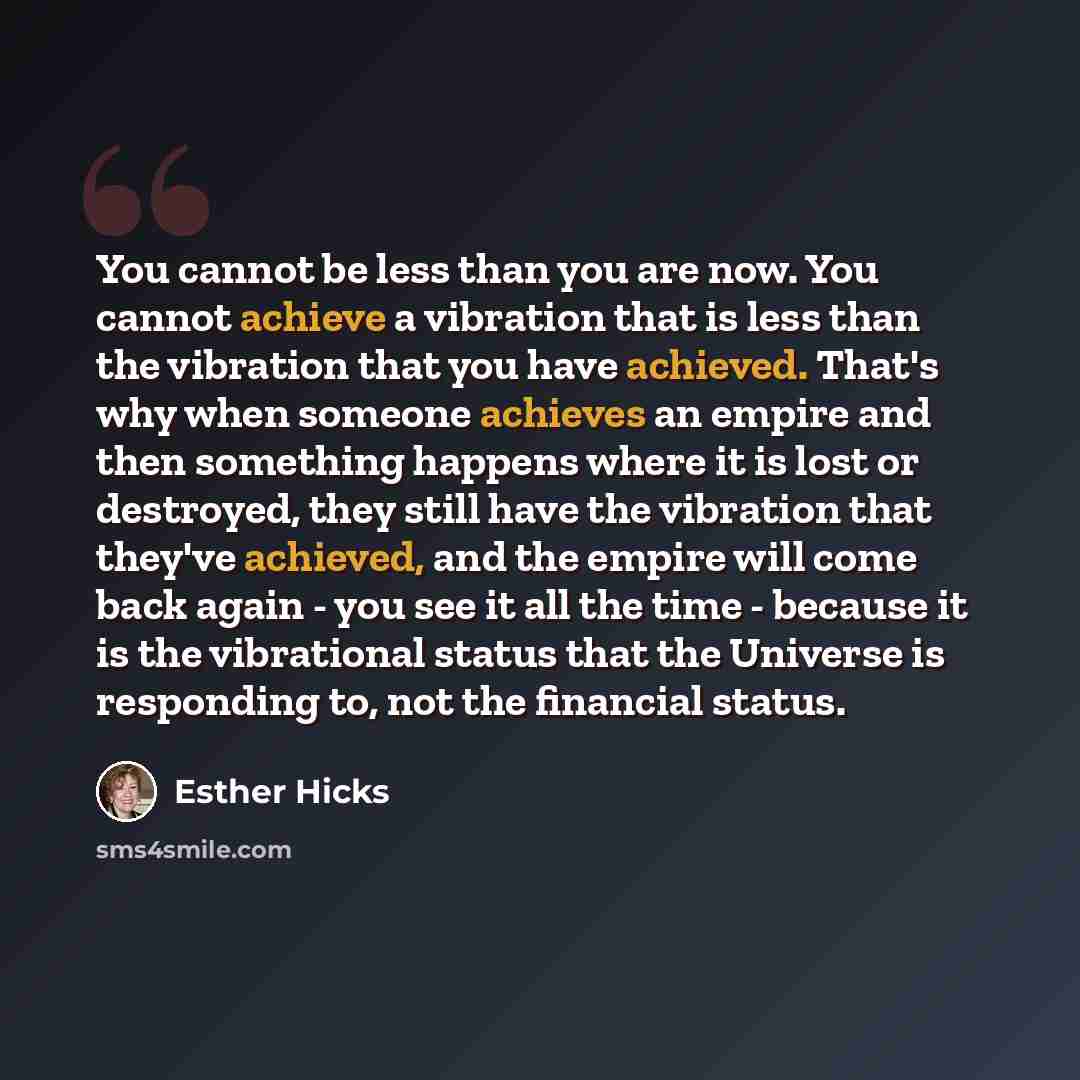 “You cannot be less than you are now. You cannot achieve a vibration that is less than the vibration that you have achieved. That's why when someone achieves an empire and then something happens where it is lost or destroyed, they still have the vibration that they've achieved, and the empire will…” quote by Esther Hicks