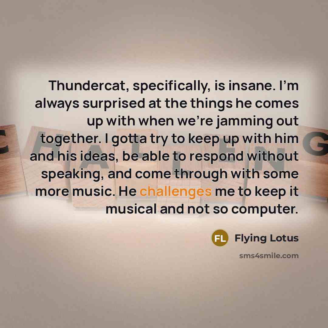“Thundercat, specifically, is insane. I'm always surprised at the things he comes up with when we're jamming out together. I gotta try to keep up with him and his ideas, be able to respond without speaking, and come through with some more music. He challenges me to keep it musical and not so…” quote by Flying Lotus