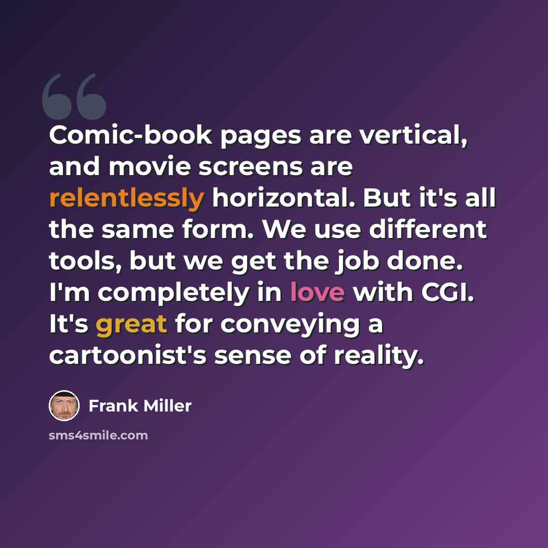 “Comic-book pages are vertical, and movie screens are relentlessly horizontal. But it's all the same form. We use different tools, but we get the job done. I'm completely in love with CGI. It's great for conveying a cartoonist's sense of reality.” quote by Frank Miller