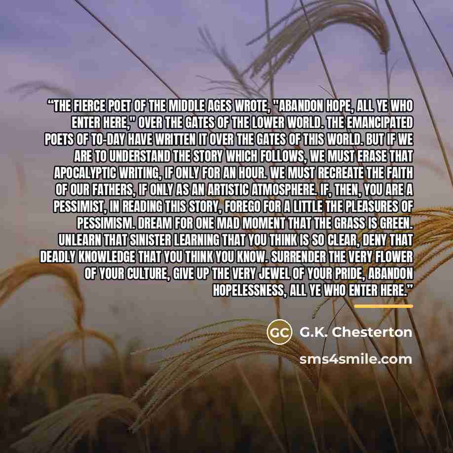 “The fierce poet of the Middle Ages wrote, "Abandon hope, all ye who enter here," over the gates of the lower world. The emancipated poets of to-day have written it over the gates of this world. But if we are to understand the story which follows, we must erase that apocalyptic writing, if only for…” quote by G.K. Chesterton