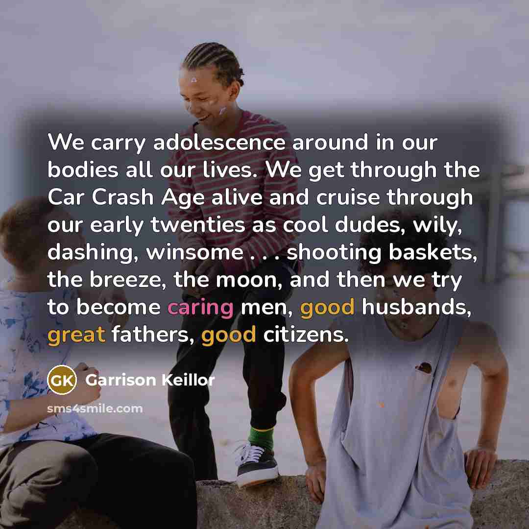 “We carry adolescence around in our bodies all our lives. We get through the Car Crash Age alive and cruise through our early twenties as cool dudes, wily, dashing, winsome . . . shooting baskets, the breeze, the moon, and then we try to become caring men, good husbands, great fathers, good citizens.” quote by Garrison Keillor